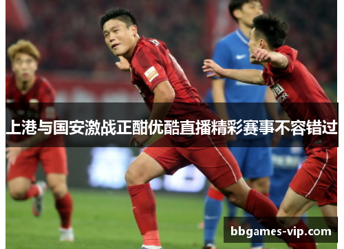 上港与国安激战正酣优酷直播精彩赛事不容错过