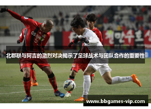 北郡联与阿吉的激烈对决揭示了足球战术与团队合作的重要性